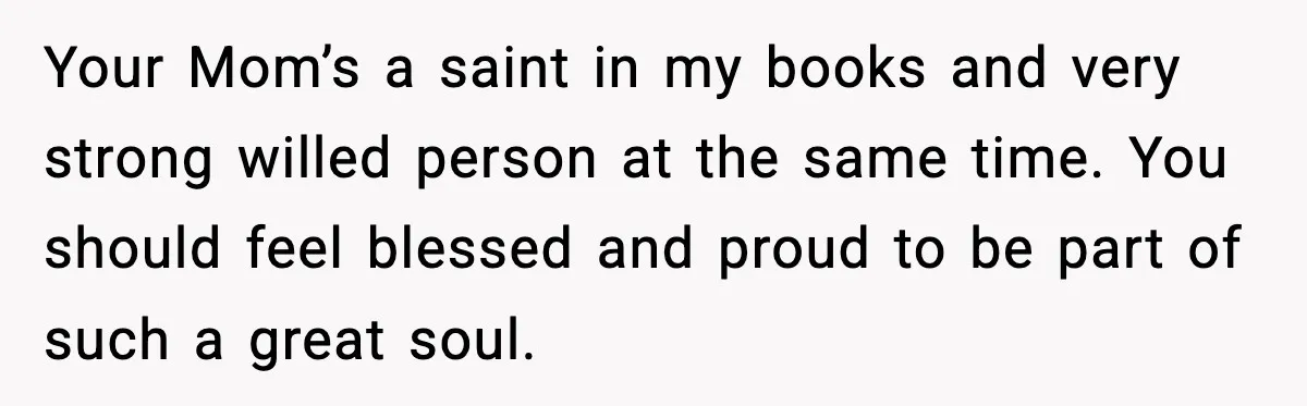 Your Mom’s a saint in my books and very strong willed person at the same time. You should feel blessed and proud to be part of such a great soul.