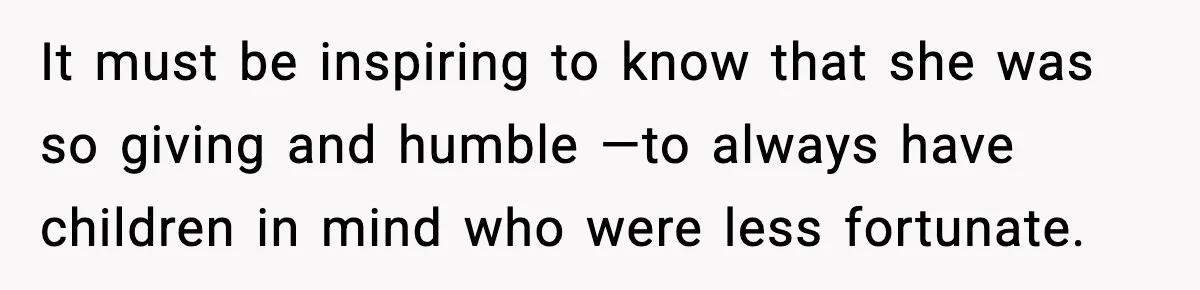 It must be inspiring to know that she was so giving and humble —to always have children in mind who were less fortunate.