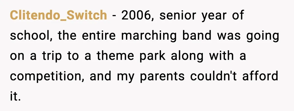 Clitendo_Switch − 2006, senior year of school, the entire marching band was going on a trip to a theme park along with a competition, and my parents couldn't afford it.