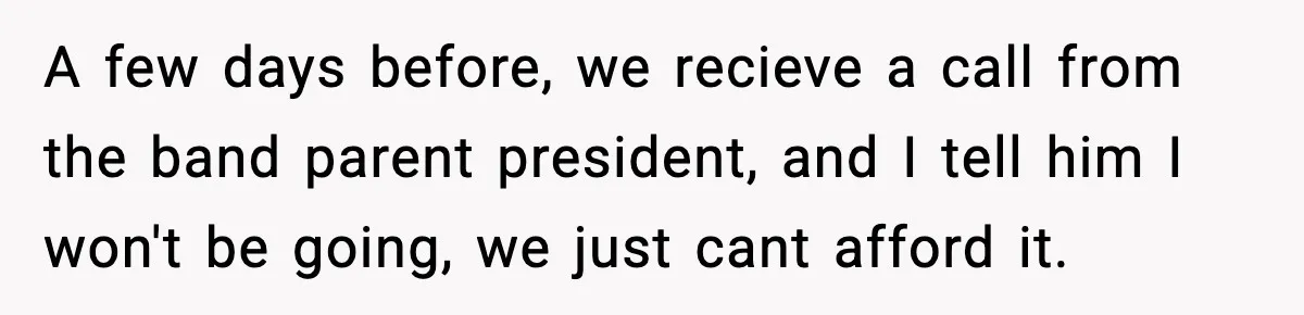 A few days before, we recieve a call from the band parent president, and I tell him I won't be going, we just cant afford it.