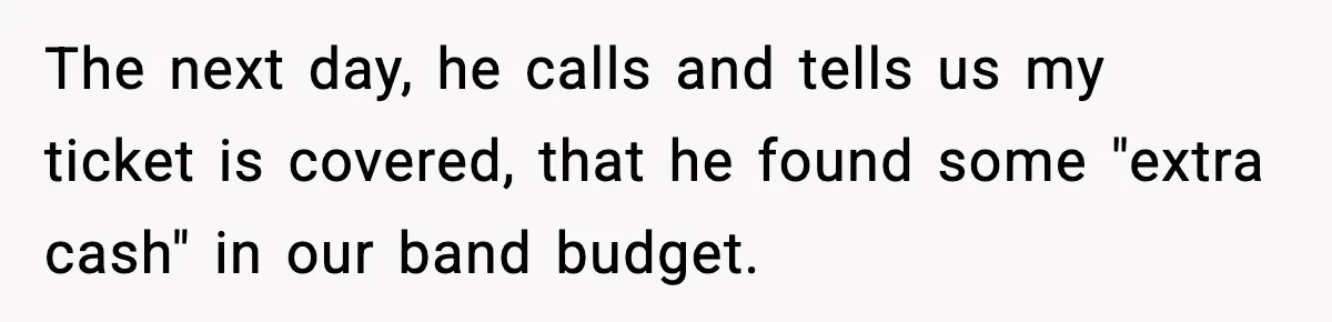 The next day, he calls and tells us my ticket is covered, that he found some "extra cash" in our band budget.