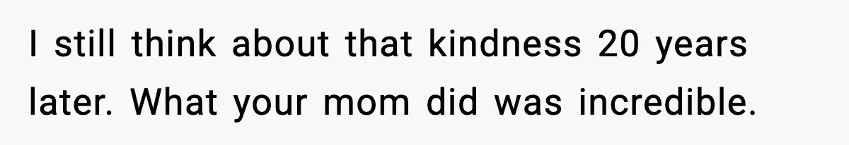 I still think about that kindness 20 years later. What your mom did was incredible.
