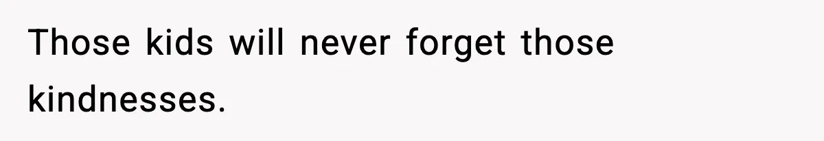 Those kids will never forget those kindnesses.