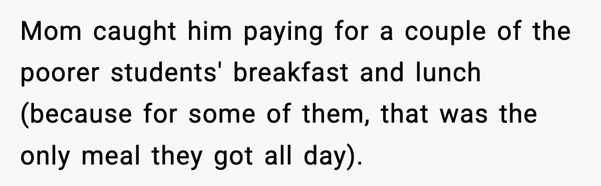 Mom caught him paying for a couple of the poorer students' breakfast and lunch (because for some of them, that was the only meal they got all day).