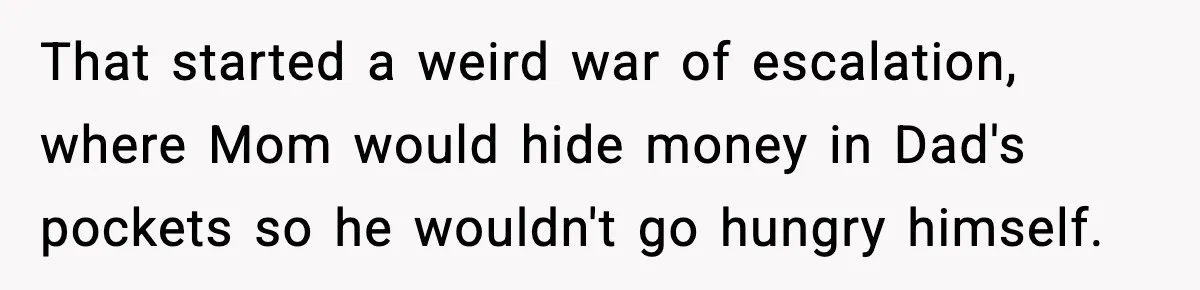 That started a weird war of escalation, where Mom would hide money in Dad's pockets so he wouldn't go hungry himself.