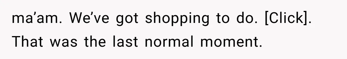 ma’am. We’ve got shopping to do. [Click]. That was the last normal moment.