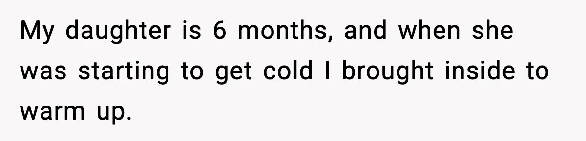 My daughter is 6 months, and when she was starting to get cold I brought inside to warm up.