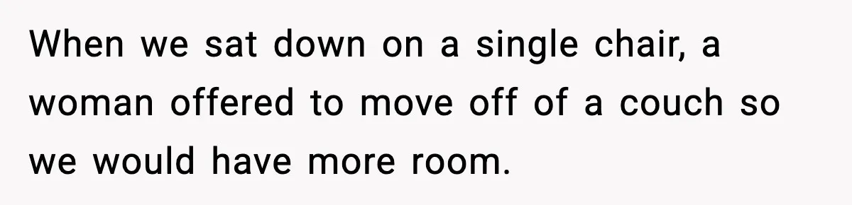 When we sat down on a single chair, a woman offered to move off of a couch so we would have more room.