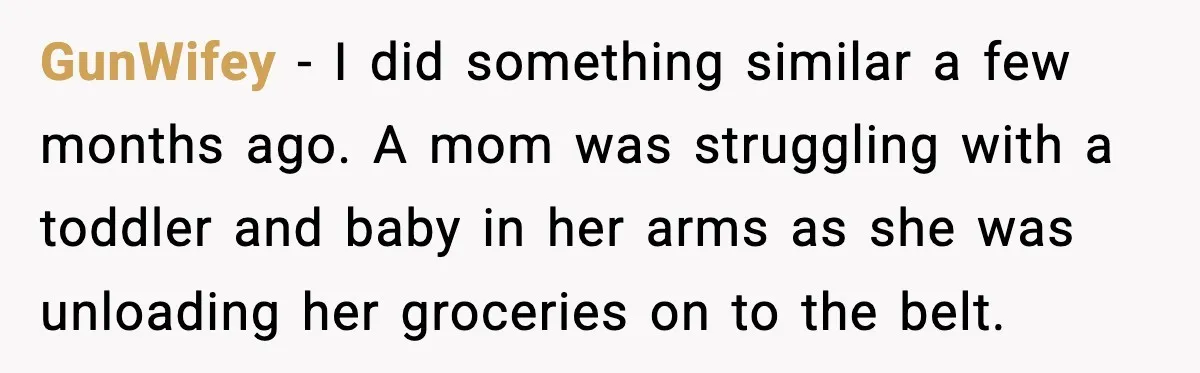 GunWifey − I did something similar a few months ago. A mom was struggling with a toddler and baby in her arms as she was unloading her groceries on to...