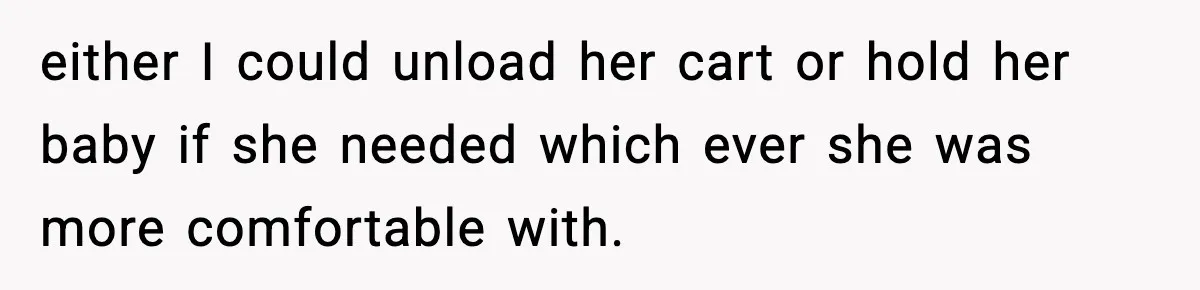 either I could unload her cart or hold her baby if she needed which ever she was more comfortable with.