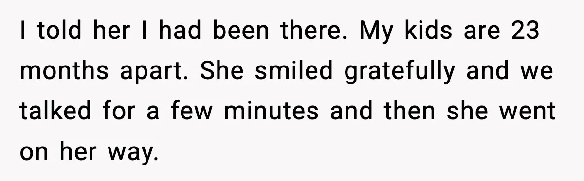 I told her I had been there. My kids are 23 months apart. She smiled gratefully and we talked for a few minutes and then she went on her way.