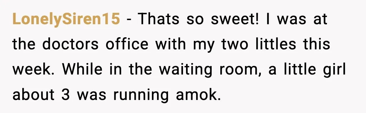 LonelySiren15 − Thats so sweet! I was at the doctors office with my two littles this week. While in the waiting room, a little girl about 3 was running amok.