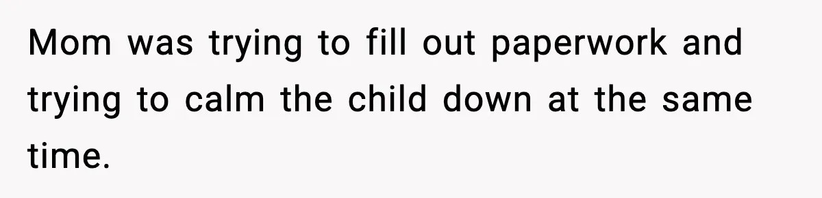 Mom was trying to fill out paperwork and trying to calm the child down at the same time.