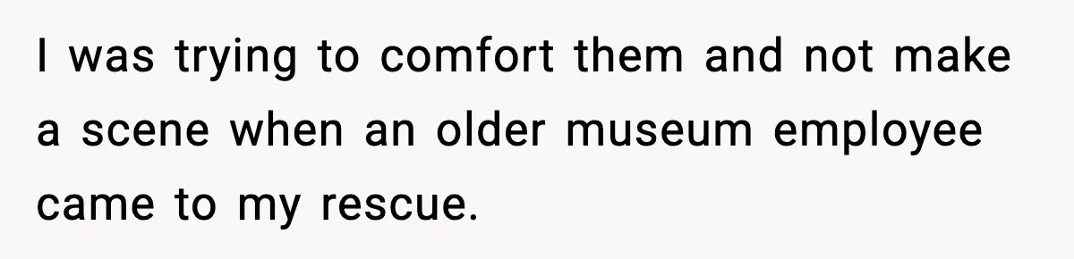 I was trying to comfort them and not make a scene when an older museum employee came to my rescue.