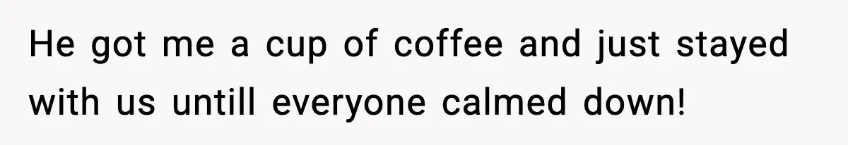 He got me a cup of coffee and just stayed with us untill everyone calmed down!