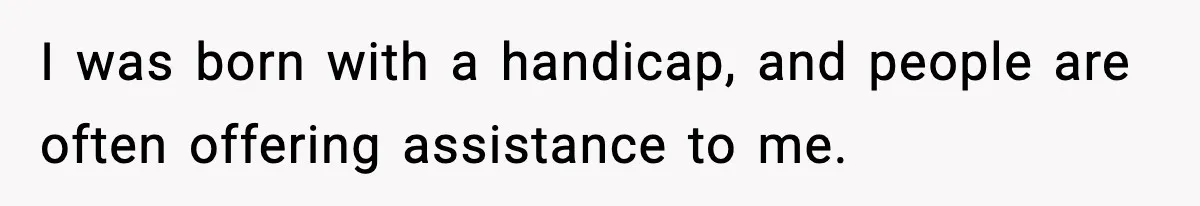 I was born with a handicap, and people are often offering assistance to me.