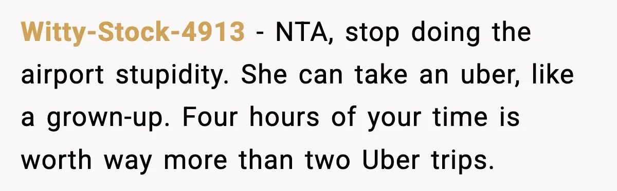 Husband Drives Two Hours For Airport Pickup, Then Makes Wife Shuttle After She Says She’s Ready Witty-Stock-4913 − NTA, stop doing the airport stupidity. She can take an uber, like a grown-up. Four hours of your time is worth way more than two Uber trips.