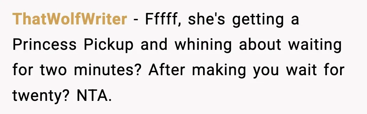 Husband Drives Two Hours For Airport Pickup, Then Makes Wife Shuttle After She Says She’s Ready ThatWolfWriter − Fffff, she's getting a Princess Pickup and whining about waiting for two minutes? After making you wait for twenty? NTA.
