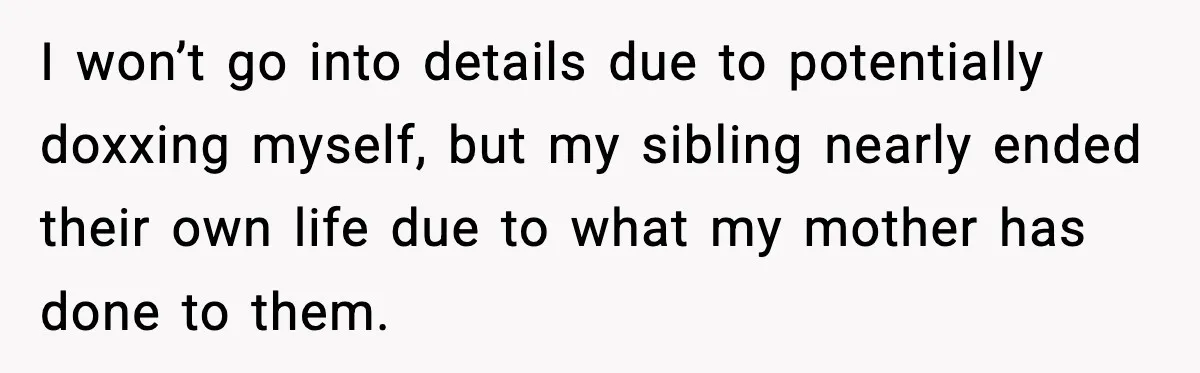 Woman Cuts Off Abusive Mother, Then Watches The Rest Of The Family Finally See Why I won’t go into details due to potentially doxxing myself, but my sibling nearly ended their own life due to what my mother has done to them.