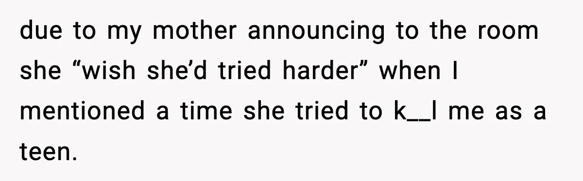 Woman Cuts Off Abusive Mother, Then Watches The Rest Of The Family Finally See Why due to my mother announcing to the room she “wish she’d tried harder” when I mentioned a time she tried to k__l me as a teen.