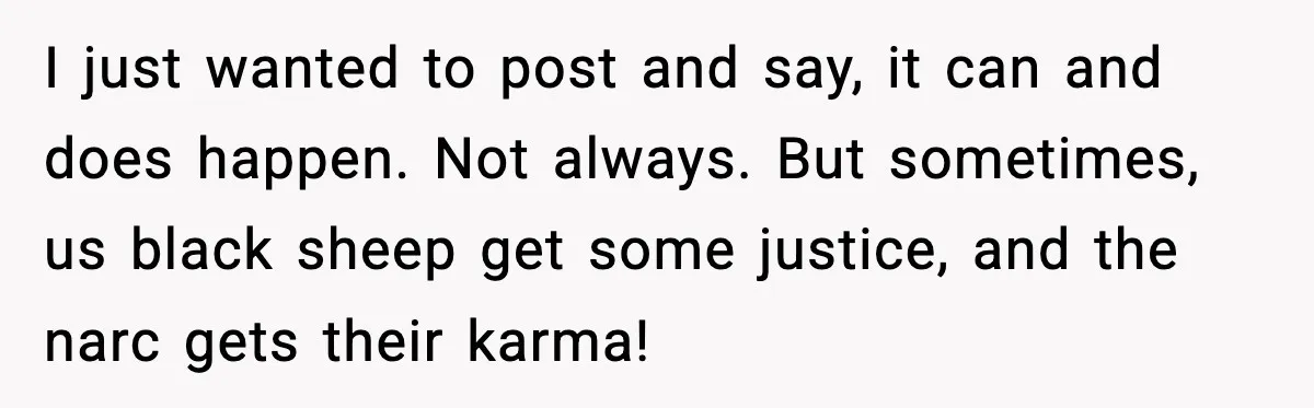 Woman Cuts Off Abusive Mother, Then Watches The Rest Of The Family Finally See Why I just wanted to post and say, it can and does happen. Not always. But sometimes, us black sheep get some justice, and the narc gets their karma!