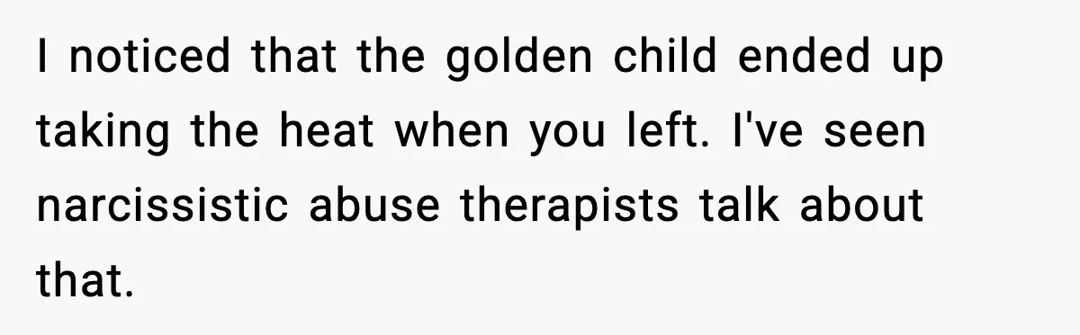 Woman Cuts Off Abusive Mother, Then Watches The Rest Of The Family Finally See Why I noticed that the golden child ended up taking the heat when you left. I've seen narcissistic abuse therapists talk about that.