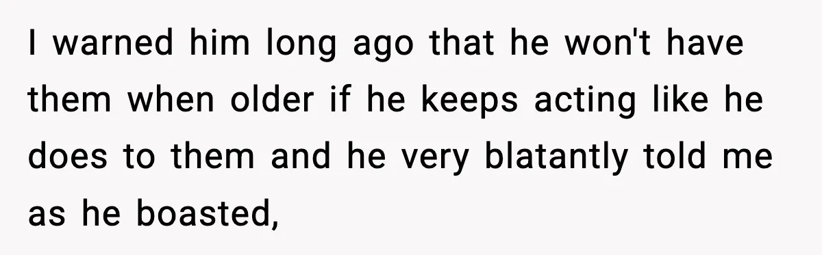 Woman Cuts Off Abusive Mother, Then Watches The Rest Of The Family Finally See Why I warned him long ago that he won't have them when older if he keeps acting like he does to them and he very blatantly told me as he boasted,