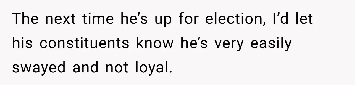Woman Refuses Fiancée’s Apology After She Turns a 10-Year Friendship Into a Midnight Interrogation The next time he’s up for election, I’d let his constituents know he’s very easily swayed and not loyal.