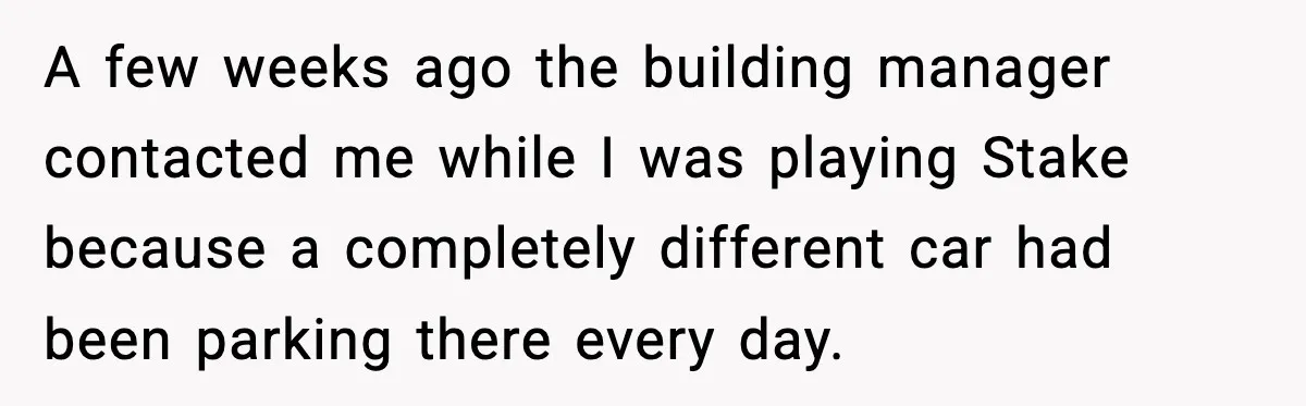 A few weeks ago the building manager contacted me while I was playing Ѕtake because a completely different car had been parking there every day.