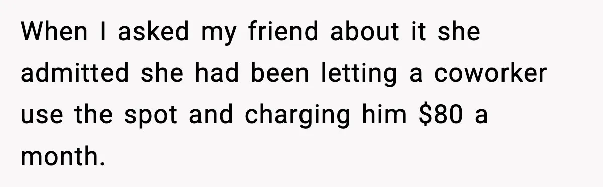 When I asked my friend about it she admitted she had been letting a coworker use the spot and charging him $80 a month.