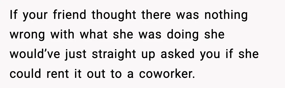 If your friend thought there was nothing wrong with what she was doing she would’ve just straight up asked you if she could rent it out to a coworker.