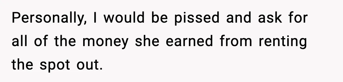 Personally, I would be pissed and ask for all of the money she earned from renting the spot out.