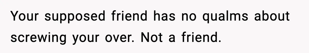 Your supposed friend has no qualms about screwing your over. Not a friend.