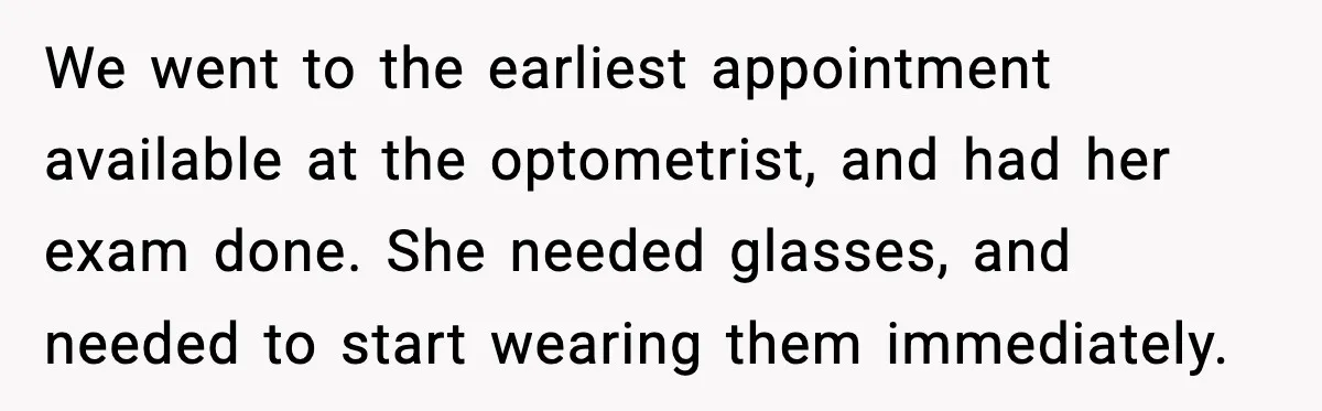 We went to the earliest appointment available at the optometrist, and had her exam done. She needed glasses, and needed to start wearing them immediately.