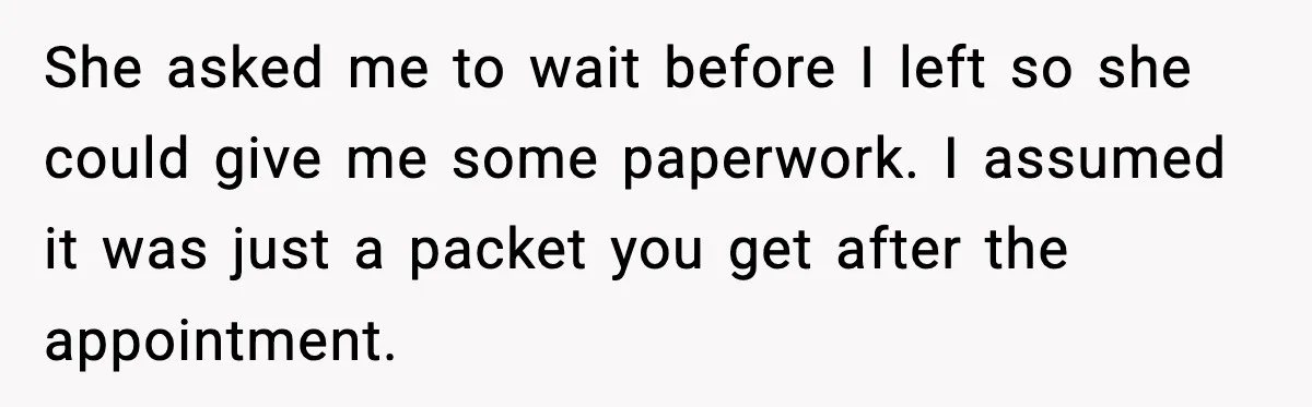 She asked me to wait before I left so she could give me some paperwork. I assumed it was just a packet you get after the appointment.