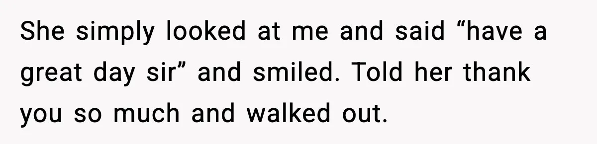 She simply looked at me and said “have a great day sir” and smiled. Told her thank you so much and walked out.