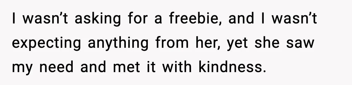 I wasn’t asking for a freebie, and I wasn’t expecting anything from her, yet she saw my need and met it with kindness.