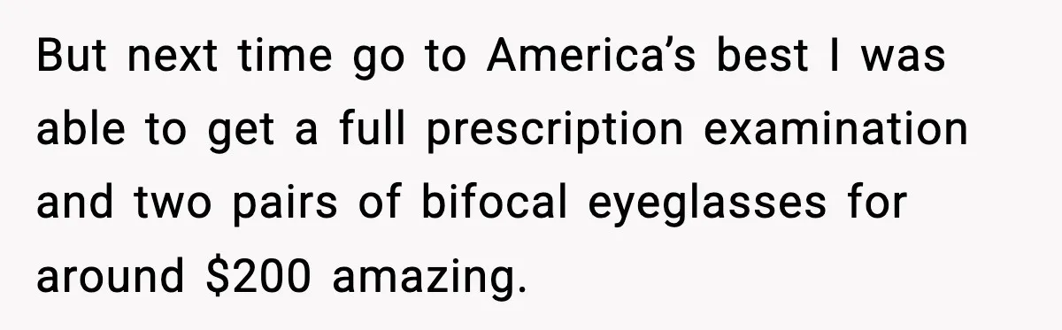 But next time go to America’s best I was able to get a full prescription examination and two pairs of bifocal eyeglasses for around $200 amazing.