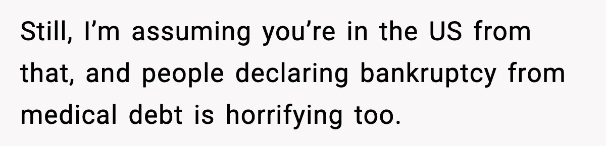 Still, I’m assuming you’re in the US from that, and people declaring bankruptcy from medical debt is horrifying too.