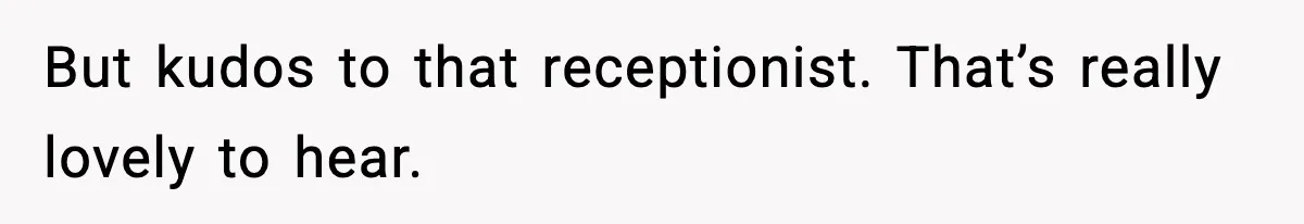 But kudos to that receptionist. That’s really lovely to hear.