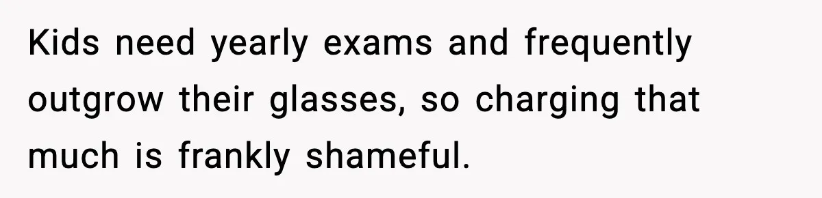 Kids need yearly exams and frequently outgrow their glasses, so charging that much is frankly shameful.