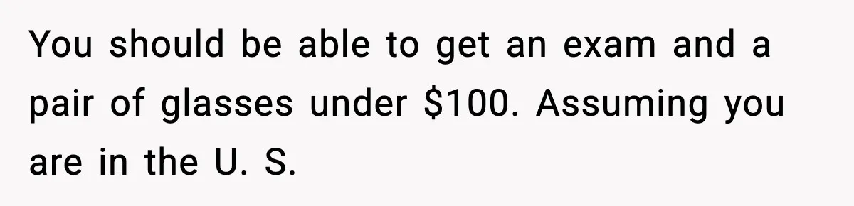 You should be able to get an exam and a pair of glasses under $100. Assuming you are in the U. S.