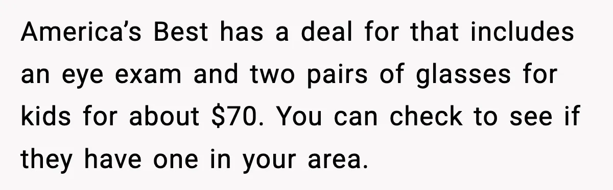 America’s Best has a deal for that includes an eye exam and two pairs of glasses for kids for about $70. You can check to see if they have one...