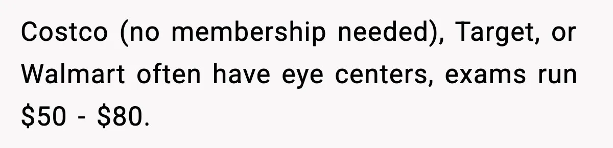 Costco (no membership needed), Target, or Walmart often have eye centers, exams run $50 - $80.