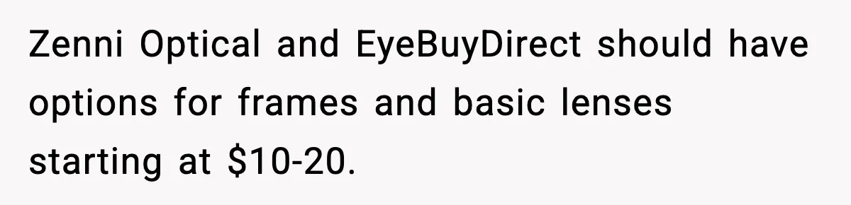 Zenni Optical and EyeBuyDirect should have options for frames and basic lenses starting at $10-20.