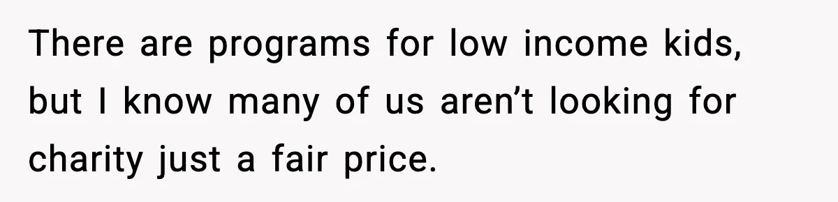 There are programs for low income kids, but I know many of us aren’t looking for charity just a fair price.