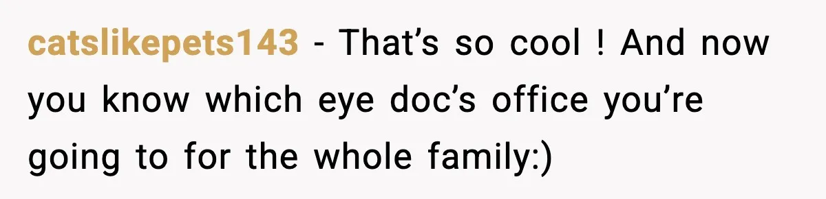 catslikepets143 − That’s so cool ! And now you know which eye doc’s office you’re going to for the whole family:)