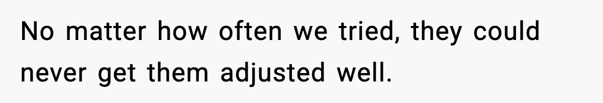 No matter how often we tried, they could never get them adjusted well.
