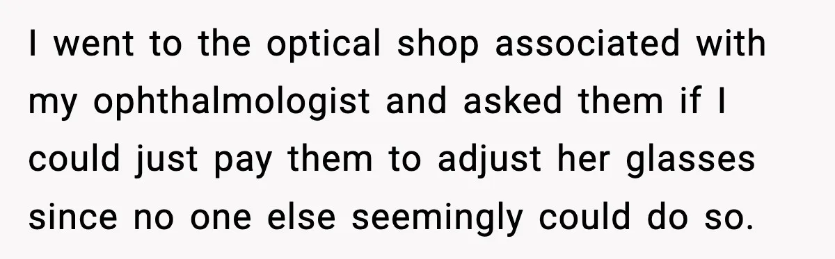 I went to the optical shop associated with my ophthalmologist and asked them if I could just pay them to adjust her glasses since no one else seemingly could do...