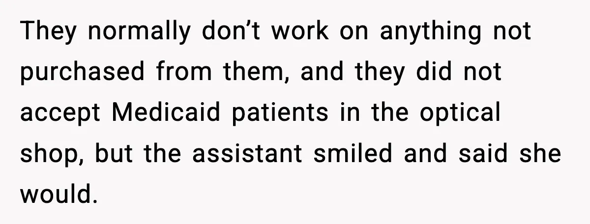 They normally don’t work on anything not purchased from them, and they did not accept Medicaid patients in the optical shop, but the assistant smiled and said she would.